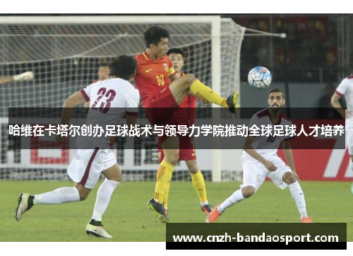 哈维在卡塔尔创办足球战术与领导力学院推动全球足球人才培养 哈维在卡塔尔创办足球战术与领导力学院推动全球足球人才培养