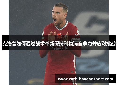 克洛普如何通过战术革新保持利物浦竞争力并应对挑战