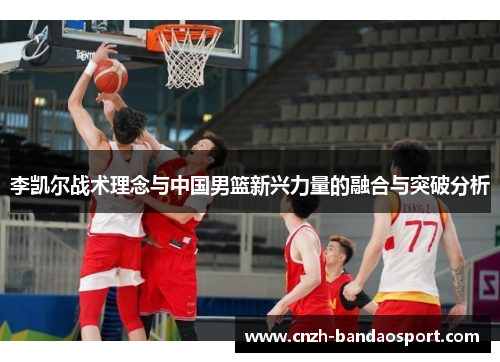 李凯尔战术理念与中国男篮新兴力量的融合与突破分析 李凯尔战术理念与中国男篮新兴力量的融合与突破分析