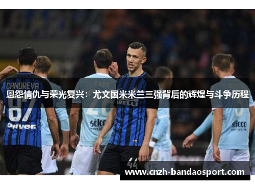 恩怨情仇与荣光复兴：尤文国米米兰三强背后的辉煌与斗争历程