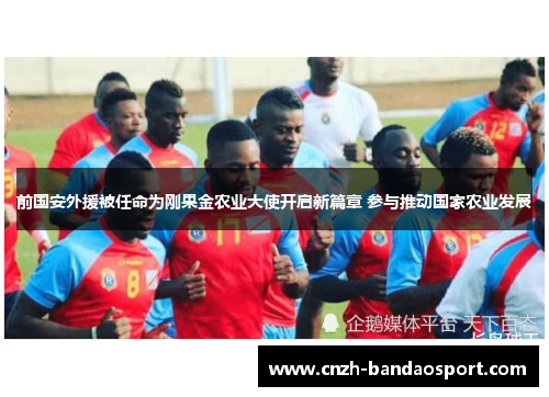 前国安外援被任命为刚果金农业大使开启新篇章 参与推动国家农业发展