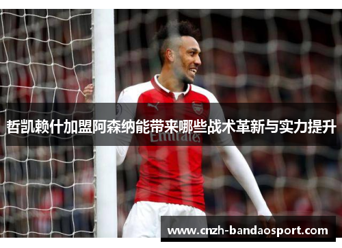 哲凯赖什加盟阿森纳能带来哪些战术革新与实力提升