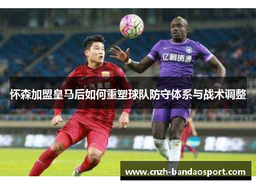 怀森加盟皇马后如何重塑球队防守体系与战术调整