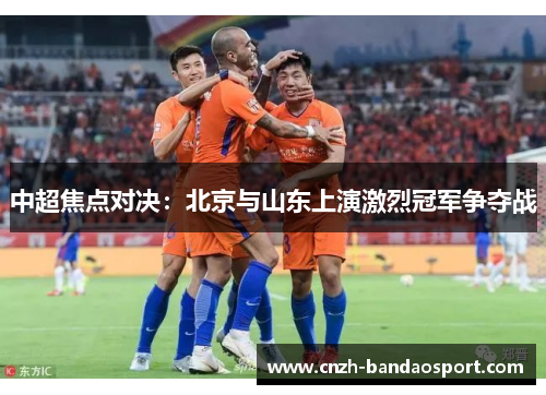 中超焦点对决：北京与山东上演激烈冠军争夺战