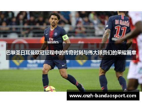 巴黎圣日耳曼欧冠征程中的传奇时刻与伟大球员们的荣耀篇章