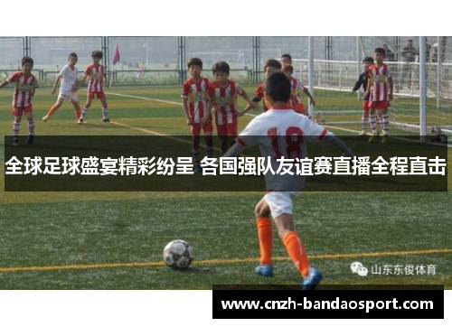 全球足球盛宴精彩纷呈 各国强队友谊赛直播全程直击