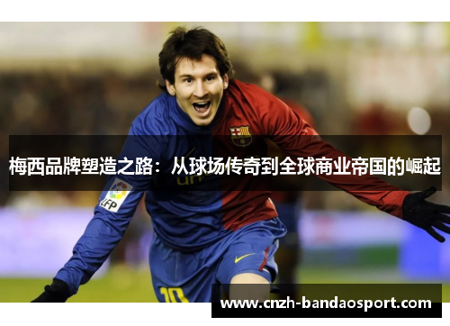 梅西品牌塑造之路：从球场传奇到全球商业帝国的崛起