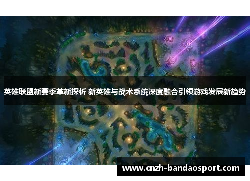 英雄联盟新赛季革新探析 新英雄与战术系统深度融合引领游戏发展新趋势