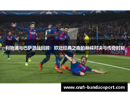 利物浦与巴萨激战回顾：欧冠经典之夜的巅峰对决与传奇时刻