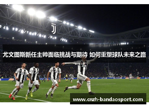 尤文图斯新任主帅面临挑战与期待 如何重塑球队未来之路 尤文图斯新任主帅面临挑战与期待 如何重塑球队未来之路