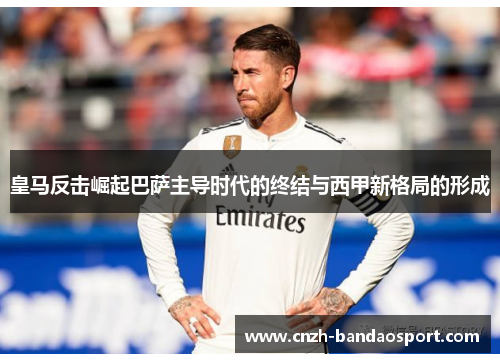 皇马反击崛起巴萨主导时代的终结与西甲新格局的形成 皇马反击崛起巴萨主导时代的终结与西甲新格局的形成