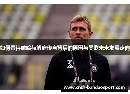 如何看待滕哈赫解雇传言背后的原因与曼联未来发展走向