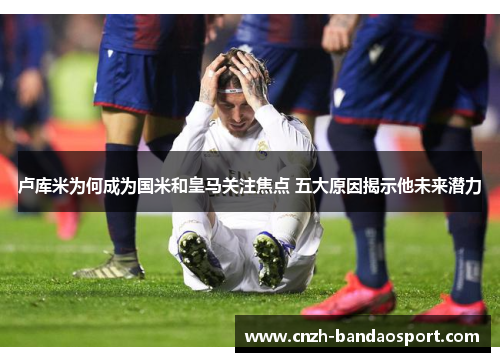 卢库米为何成为国米和皇马关注焦点 五大原因揭示他未来潜力 卢库米为何成为国米和皇马关注焦点 五大原因揭示他未来潜力