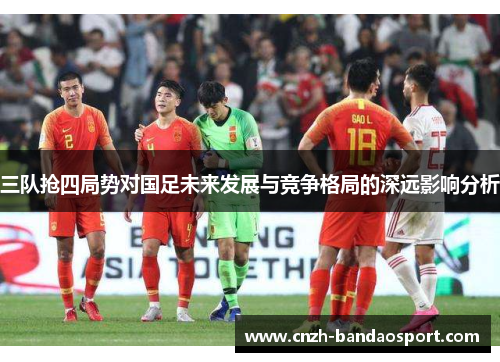 三队抢四局势对国足未来发展与竞争格局的深远影响分析