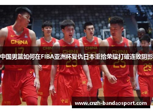 中国男篮如何在FIBA亚洲杯复仇日本重拾荣耀打破连败阴影
