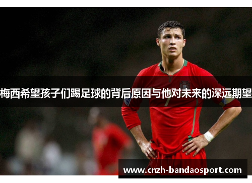 梅西希望孩子们踢足球的背后原因与他对未来的深远期望