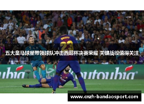 五大皇马球星带领球队冲击西超杯决赛荣耀 关键战役值得关注