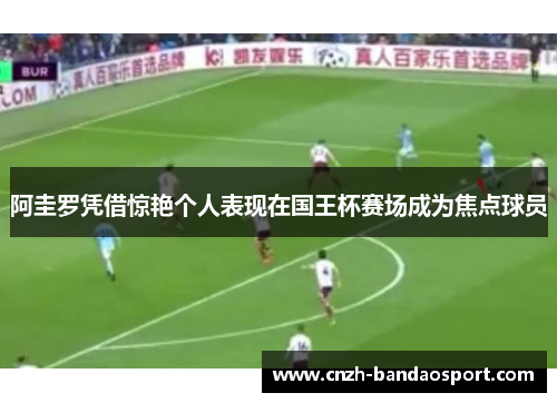 阿圭罗凭借惊艳个人表现在国王杯赛场成为焦点球员
