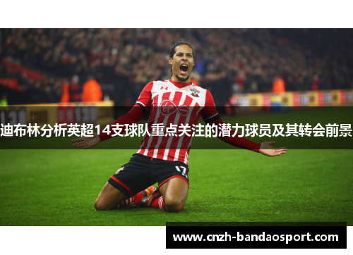 迪布林分析英超14支球队重点关注的潜力球员及其转会前景 迪布林分析英超14支球队重点关注的潜力球员及其转会前景