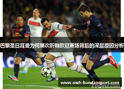 巴黎圣日耳曼为何屡次折戟欧冠赛场背后的深层原因分析